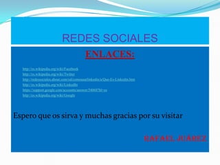 REDES SOCIALES
ENLACES:
http://es.wikipedia.org/wiki/Facebook
http://es.wikipedia.org/wiki/Twitter
http://redessociales.about.com/od/comousarlinkedin/a/Que-Es-Linkedin.htm
http://es.wikipedia.org/wiki/LinkedIn
https://support.google.com/accounts/answer/54068?hl=es
http://es.wikipedia.org/wiki/Google
Espero que os sirva y muchas gracias por su visitar
Rafael Juárez
 