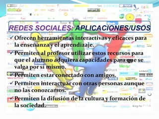 REDES SOCIALES: APLICACIONES/USOS
Ofrecen herramientas interactivas y eficaces para
la enseñanza y el aprendizaje.
Permiten al profesor utilizar estos recursos para
que el alumno adquiera capacidades para que se
valga por sí mismo.
Permiten estar conectado con amigos.
Permiten interactuar con otras personas aunque
no las conozcamos.
Permiten la difusión de la cultura y formación de
la sociedad.
 