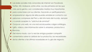  Las redes sociales más conocidas de internet son Facebook,
 Twitter, Hi5, MySpace, entre otras. Las dos primeras son las que
 más usa la gente y son consideradas medios muy importantes
 para conectarse con sus clientes. Sacando un perfil personal o
 empresarial en alguna de ellas puedes establecer contacto con
 personas o empresas del Perú y del otro lado del mundo, siempre
 y cuando acepten tu “solicitud de amistad”.
 Como en una web, en una red social puedes colgar catálogos,
 fotos, videos y dar información sobre tu empresa, productos o
 servicios.
 Del mismo modo, con tu red de amigos pueden compartir
 comentarios sobre la calidad de tus productos, las necesidades
 de los clientes o las últimas novedades en tu giro de negocio.
 