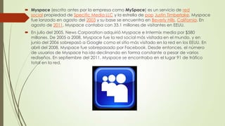  Myspace (escrito antes por la empresa como MySpace) es un servicio de red
social propiedad de Specific Media LLC y la estrella de pop Justin Timberlake. Myspace
fue lanzado en agosto del 2003 y su base se encuentra en Beverly Hills, California. En
agosto de 2011, Myspace contaba con 33.1 millones de visitantes en EEUU.
 En julio del 2005, News Corporation adquirió Myspace e Intermix media por $580
millones. De 2005 a 2008, Myspace fue la red social más visitada en el mundo, y en
junio del 2006 sobrepasó a Google como el sitio más visitado en la red en los EEUU. En
abril del 2008, Myspace fue sobrepasado por Facebook. Desde entonces, el número
de usuarios de Myspace ha ido declinando en forma constante a pesar de varios
rediseños. En septiembre del 2011, Myspace se encontraba en el lugar 91 de tráfico
total en la red.
 