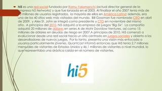  hi5 es una red social fundada por Ramu Yalamanchi (actual director general de la
empresa hi5 Networks) y que fue lanzada en el 2003. Al finalizar el año 2007 tenía más de
70 millones de usuarios registrados, la mayoría de ellos en América Latina; además, era
uno de los 40 sitios web más visitados del mundo. Bill Gossman fue nombrado CEO en abril
de 2009, y Alex St. John se integró como presidente y CTO en noviembre del mismo
año. A principios del 2010, hi5 adquirió a la empresa de juegos "Big Six". La compañía
adquirió 20 millones de dólares en series A de Mohr Davidow Ventures, así como 15
millones de dólares en deudas de riesgo en 2007.A principios de 2010, Hi5 comenzó a
evolucionar desde una red social hacia un sitio centrado en juegos sociales y abierto a los
desarrolladores de nuevos juegos. Por lo tanto, presenta una visión más enfocada a
usuarios particularmente jóvenes. Quantcast informó entonces que Hi5 tenia 2,7 millones
mensuales de visitantes de Estados Unidos y 46,1 millones de visitantes a nivel mundial, lo
que representaba una drástica caída en el número de visitantes.
 