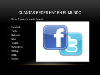 CUANTAS REDES HAY EN EL MUNDO
• Redes Sociales de Interés General
• Facebook.
• Twitter.
• MySpace.
• Ning.
• Tagged.
• MyYearbook.
• Meetup.
• Bebo.
• Multiply.
 