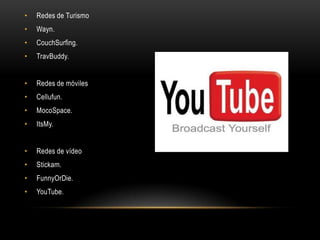 • Redes de Turismo
• Wayn.
• CouchSurfing.
• TravBuddy.
• Redes de móviles
• Cellufun.
• MocoSpace.
• ItsMy.
• Redes de vídeo
• Stickam.
• FunnyOrDie.
• YouTube.
 