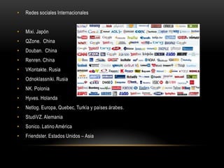 • Redes sociales Internacionales
• Mixi. Japón
• QZone. China
• Douban. China
• Renren. China
• VKontakte. Rusia
• Odnoklassniki. Rusia
• NK. Polonia
• Hyves. Holanda
• Netlog. Europa, Quebec, Turkía y países árabes.
• StudiVZ. Alemania
• Sonico. Latino América
• Friendster. Estados Unidos – Asia
 