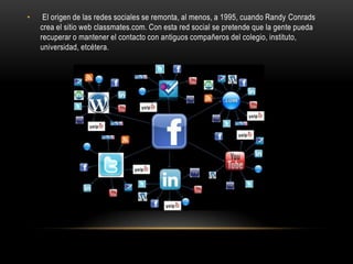 • El origen de las redes sociales se remonta, al menos, a 1995, cuando Randy Conrads
crea el sitio web classmates.com. Con esta red social se pretende que la gente pueda
recuperar o mantener el contacto con antiguos compañeros del colegio, instituto,
universidad, etcétera.
 
