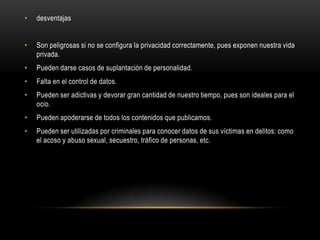 • desventajas
• Son peligrosas si no se configura la privacidad correctamente, pues exponen nuestra vida
privada.
• Pueden darse casos de suplantación de personalidad.
• Falta en el control de datos.
• Pueden ser adictivas y devorar gran cantidad de nuestro tiempo, pues son ideales para el
ocio.
• Pueden apoderarse de todos los contenidos que publicamos.
• Pueden ser utilizadas por criminales para conocer datos de sus víctimas en delitos: como
el acoso y abuso sexual, secuestro, tráfico de personas, etc.
 