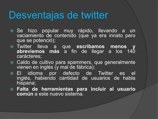Desventajas de twitter
 Se hizo popular muy rápido, llevando a un
vaciamiento de contenido (que ya era innato pero
que se potenció);
 Twitter lleva a que escribamos menos y
abreviemos más a fin de llegar a los 140
carácteres;
 Caldo de cultivo para spammers, que generalmente
vienen en inglés (y mal de fábrica);
 El idioma por defecto de Twitter es el
inglés, habiendo cantidad de usuarios de habla
hispana;
 Falta de herramientas para incluir al usuario
común a este nuevo sistema.
 