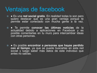 Ventajas de facebook
 ● Es una red social gratis. En realidad todas lo son pero
quiero destacar que es una gran ventaja porque te
permite estar conectado con mucha gente a la vez.
 ● Te permite conocer las últimas noticias de la
actualidad debido a aplicaciones en Facebook y es
posible comentarlas en tu muro para intercambiar ideas
con otras personas.
 ● Es posible encontrar a personas que hayas perdido
con el tiempo, ya que se puede buscarlas en esta red
social y luego saber más datos de este individuo que
antes no sabías.
 