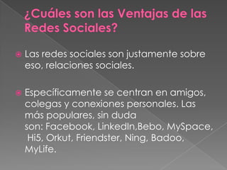  Las redes sociales son justamente sobre
eso, relaciones sociales.
 Específicamente se centran en amigos,
colegas y conexiones personales. Las
más populares, sin duda
son: Facebook, LinkedIn,Bebo, MySpace,
Hi5, Orkut, Friendster, Ning, Badoo,
MyLife.
 