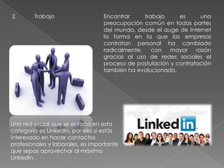 2. Trabajo Encontrar trabajo es una
preocupación común en todas partes
del mundo, desde el auge de Internet
la forma en la que las empresas
contratan personal ha cambiado
radicalmente, con mayor razón
gracias al uso de redes sociales el
proceso de postulación y contratación
también ha evolucionado.
Una red social que se enfoca en esta
categoría es LinkedIn, por ello si estás
interesado en hacer contactos
profesionales y laborales, es importante
que sepas aprovechar al máximo
LinkedIn.
 