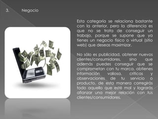 3. Negocio
Esta categoría se relaciona bastante
con la anterior, pero la diferencia es
que no se trata de conseguir un
trabajo, porque se supone que ya
tienes un negocio físico o virtual (sitio
web) que deseas maximizar.
No sólo es publicidad, obtener nuevos
clientes/consumidores, sino que
además puedes conseguir que se
comprometan con tu marca, obtienes
información valiosa, críticas y
observaciones de tu servicio o
producto, de esta manera corregirás
todo aquello que esté mal y lograrás
afianzar una mejor relación con tus
clientes/consumidores.
 