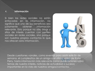 4. Información
Si bien las redes sociales no están
enfocadas en la información, no
significa que uno de sus beneficios sea
justamente obtener información
relevante. Esto porque no sólo blogs y
sitios de interés cuentan con perfiles
sociales en redes sociales, sino porque
son nuestros propios contactos lo que
nos ofrecen esta información.
Desde cuestiones vanales, como eventos para asistir este fin de
semana, el cumpleaños de un amigo o el último video de Katie
Perry, hasta información más relevante como publicaciones sobre
temas de nuestro interés, noticias de actualidad o sucesos
importantes en la vida de nuestros amigos/contactos.
 