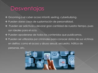  Grooming o el cyber acoso infantil, sexting, cyberbullying.
 Pueden darse casos de suplantación de personalidad.
 Pueden ser adictivas y devorar gran cantidad de nuestro tiempo, pues
son ideales para el ocio.
 Pueden apoderarse de todos los contenidos que publicamos.
 Pueden ser utilizadas por criminales para conocer datos de sus víctimas
en delitos: como el acoso y abuso sexual, secuestro, tráfico de
personas, etc.
 