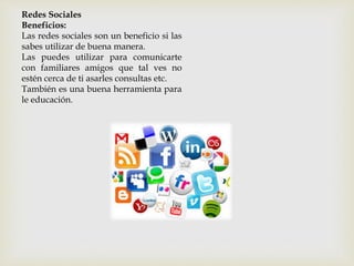 Redes Sociales
Beneficios:
Las redes sociales son un beneficio si las
sabes utilizar de buena manera.
Las puedes utilizar para comunicarte
con familiares amigos que tal ves no
estén cerca de ti asarles consultas etc.
También es una buena herramienta para
le educación.
 