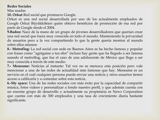 Redes Sociales
Mas usadas
10. Orkut Red social que promueve Google.
Orkut es una red social desarrollada por uno de los actualmente empleados de
Google Orkut Büyükkökten quién obtuvo beneficios de promoción de esa red por
parte de Google desde el 2004.
9.Badoo: Nace de la mano de un grupo de jóvenes desarrolladores que querían crear
una red social que fuera muy conocida en todo el mundo. Manteniendo la privacidad
de usuarios pero a la vez compartiendo lo que la gente quería mostrar al mundo
sobre ellos mismos
8.- Metroflog: La red social con sede en Buenos Aires se ha hecho famosa y popular
con frases como “agrégame a tus efes” incluso hay gente que ha llegado a ser famosa
usando el metroflog, que fue el caso de una adolescente de México que llego a ser
muy conocida a través de este medio.
7.- Meneame: Noticias al instante: Tal vez no se merezca esta posición pero vale
mencionar a una de las redes de actualidad más famosas que hay. Meneame es un
servicio en el cuál cualquier persona puede enviar una noticia y otros usuarios tienen
acceso a calificarla y a comentar sobre esta noticia.
6.-My space: Una de las redes sociales con más éxito por la capacidad de compartir
música, fotos videos y personalizar a fondo nuestro perfil, y que además cuenta con
un enorme grupo de desarrollo y actualmente su propietaria es News Corporation
que cuenta con más de 300 empleados y una tasa de crecimiento diaria bastante
significante.
 