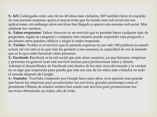 5.- hi5: Catalogada como uno de los 40 sitios más visitados, Hi5 también tiene el respaldo
de una enorme empresa, quizá el mayor éxito que ha tenido esta red social son sus
aplicaciones, sin embargo otros servicios han llegado a opacar esta enorme red social. Más
adelante los veremos.
4.- Yahoo respuestas: Yahoo Answers es un servicio que te permite hacer cualquier tipo de
preguntas, según su categoría y cualquier otro usuario puede responder esta pregunta y
así mismo otros pueden calificar y elegir la mejor respuesta.
3.- Twitter: Twitter es el servicio que te permite expresar en tan sólo 140 palabras tu estado
actual, tal vez esto es lo que más ha gustado a sus usuarios, la capacidad de ver al instante
que es lo que están haciendo otras personas.
2.- Facebook: Facebook es la red social que más atrae usuarios, ya que famosos, empresas
y personas en general usan este servicio incluso para promocionar sitios y demás.
Además el desarrollador de Facebook está dentro de los más ricos del mundo y la verdad
no es algo que sorprenda pues puede que éste sea uno de los sitios más visitados en todo
el mundo después de Google.
1.- Youtube: YouTube comprado por Google hace unos años, es la apuesta más grande
que hacen las empresas para promocionar sus servicios, grandes personajes como el
presidente Obama de estados unidos han usado este servicio para promocionar sus
servicios obteniendo un índice alto de éxito.
 