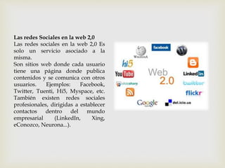 Las redes Sociales en la web 2,0
Las redes sociales en la web 2,0 Es
solo un servicio asociado a la
misma.
Son sitios web donde cada usuario
tiene una página donde publica
contenidos y se comunica con otros
usuarios. Ejemplos: Facebook,
Twitter, Tuenti, Hi5, Myspace, etc.
También existen redes sociales
profesionales, dirigidas a establecer
contactos dentro del mundo
empresarial (LinkedIn, Xing,
eConozco, Neurona...).
 