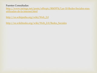 Fuentes Consultadas:
http://www.taringa.net/posts/offtopic/8065974/Las-10-Redes-Sociales-mas-
utilizadas-de-la-internet.html
http://es.wikipedia.org/wiki/Web_2.0
http://es.wikibooks.org/wiki/Web_2.0/Redes_Sociales
 