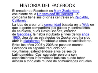 HISTORIA DEL FACEBOOK
El creador de Facebook es Mark Zuckerberg,
estudiante de la Universidad de Harvard. La
compañía tiene sus oficinas centrales en Palo Alto,
California.
La idea de crear una comunidad basada en la Web en
que la gente compartiera sus gustos y sentimientos
no es nueva, pues David Bohnett, creador
de Geocities, la había incubado a fines de los años
1980. Una de las estrategias de Zuckerberg ha sido
abrir la plataforma Facebook a otros desarrolladores.
Entre los años 2007 y 2008 se puso en marcha
Facebook en español traducido por
voluntarios, extendiéndose a los países de
Latinoamérica. Casi cualquier persona con
conocimientos informáticos básicos puede tener
acceso a todo este mundo de comunidades virtuales.
 