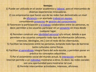 Ventajas:
1) Puede ser utilizada en el sector académico y laboral, para el intercambio de
diversas experiencias innovadoras.
2) Los empresarios que hacen uso de las redes han demostrado un nivel
de eficiencia y un acertado trabajo en equipo,
consolidando proyectos de gestión del conocimiento.
3) Favorecen la participación y el trabajo colaborativo entre las personas, es
decir, permiten a los usuarios participar en un proyecto en línea desde
cualquier lugar.
4) Permiten construir una identidad personal y/o virtual, debido a que
permiten a los usuarios compartir todo tipo de información (aficiones,
creencias, ideologías, etc.) con el resto de los cibernautas.
5) Facilitan las relaciones entre las personas, evitando todo tipo de barreras
tanto culturales como físicas.
6) Facilitan el aprendizaje integral fuera del aula escolar, y permiten poner en
práctica los conceptos adquiridos.
7) Por el aislamiento social del mundo actual, la interacción a través de
Internet permite a un individuo mostrarse a otros. Es decir, las redes sociales
son una oportunidad para mostrarse tal cual.
8) Permite intercambiar actividades, intereses, aficiones.
 