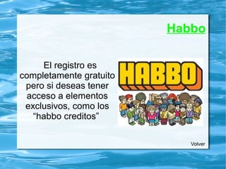 Habbo
El registro es
completamente gratuito
pero si deseas tener
acceso a elementos
exclusivos, como los
“habbo creditos”
Volver
 
