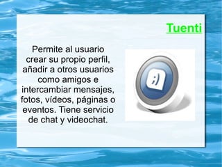 Tuenti
Permite al usuario
crear su propio perfil,
añadir a otros usuarios
como amigos e
intercambiar mensajes,
fotos, vídeos, páginas o
eventos. Tiene servicio
de chat y videochat.
 