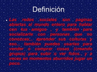 Definición
 Las redes sociales son paginas
abiertas al mundo entero para hablar
con tus amigos , y también para
socializarte con personas que no
conozcas... aprender sus culturas y
eso... también puedes usarlas para
vender o comprar cosas (creando
grupos) para subir o ver fotos.. y a
veces en momentos aburridos jugar un
poco.
 