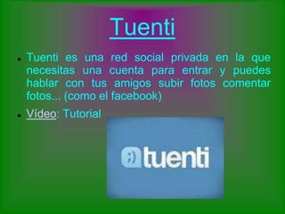 Tuenti
 Tuenti es una red social privada en la que
necesitas una cuenta para entrar y puedes
hablar con tus amigos subir fotos comentar
fotos... (como el facebook)
 Vídeo: Tutorial
 