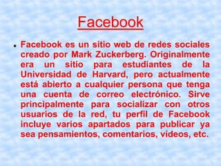 Facebook
 Facebook es un sitio web de redes sociales
creado por Mark Zuckerberg. Originalmente
era un sitio para estudiantes de la
Universidad de Harvard, pero actualmente
está abierto a cualquier persona que tenga
una cuenta de correo electrónico. Sirve
principalmente para socializar con otros
usuarios de la red, tu perfil de Facebook
incluye varios apartados para publicar ya
sea pensamientos, comentarios, vídeos, etc.
 