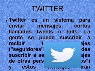 TWITTER
 Twitter es un sistema para
enviar mensajes cortos
llamados tweets o tuits. La
gente se puede suscribir a
recibir tus mensajes
("seguidores") y tú te puedes
suscribir a seguir los mensajes
de otras personas ("seguidos")
y estos mensajes irán
 