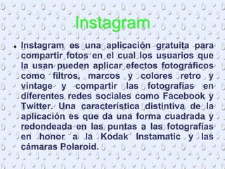 Instagram
 Instagram es una aplicación gratuita para
compartir fotos en el cual los usuarios que
la usan pueden aplicar efectos fotográficos
como filtros, marcos y colores retro y
vintage y compartir las fotografías en
diferentes redes sociales como Facebook y
Twitter. Una característica distintiva de la
aplicación es que da una forma cuadrada y
redondeada en las puntas a las fotografías
en honor a la Kodak Instamatic y las
cámaras Polaroid.
 
