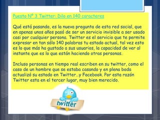Puesto Nº 3 Twitter: Dilo en 140 caracteres
Qué está pasando, es la nueva pregunta de esta red social, que
en apenas unos años pasó de ser un servicio invisible a ser usado
casi por cualquier persona. Twitter es el servicio que te permite
expresar en tan sólo 140 palabras tu estado actual, tal vez esto
es lo que más ha gustado a sus usuarios, la capacidad de ver al
instante que es lo que están haciendo otras personas.
Incluso personas en tiempo real escriben en su twitter, como el
caso de un hombre que se estaba casando y en plena boda
actualizó su estado en Twitter…y Facebook. Por esta razón
Twitter esta en el tercer lugar, muy bien merecido.
 