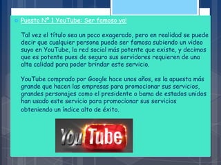  Puesto Nº 1 YouTube: Ser famoso ya!
Tal vez el título sea un poco exagerado, pero en realidad se puede
decir que cualquier persona puede ser famosa subiendo un video
suyo en YouTube, la red social más potente que existe, y decimos
que es potente pues de seguro sus servidores requieren de una
alta calidad para poder brindar este servicio.
YouTube comprado por Google hace unos años, es la apuesta más
grande que hacen las empresas para promocionar sus servicios,
grandes personajes como el presidente o bama de estados unidos
han usado este servicio para promocionar sus servicios
obteniendo un índice alto de éxito.
 