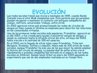 EVOLUCIÒN
Las redes sociales tienen sus inicios a mediados de 1995, cuando Randy
Conrads crea el sitio WeB classmates.com. Ésta permite que las personas
puedan recuperar o mantener el contacto con antiguos compañeros del
colegio, instituto, universidad, trabajo, entre otros.
En 2002 aparecen sitios web promocionando las redes de círculos de
amigos en línea cuando el término se empleaba para describir las relaciones
en las comunidades virtuales.
Una de las primeras redes sociales más populares, Friendster, apareció en
el año 2002, y fue creada para ayudar a encontrar amigos de amigos, y
desde su comienzo hasta la difusión oficial del sitio, en mayo del 2003,
había crecido a la cantidad de 300 mil usuarios.
En el 2003 con la llegada de sitios tales como Friendster, Tribe.net,
MySpace, Ecademy, Soflow y LinkedIn. Habia más de 200 sitios de redes
sociales, aunque Friendster ha sido uno de los que mejor ha sabido emplear
la técnica del círculo de amigos. La popularidad de estos sitios creció
rápidamente y grandes compañías han entrado en el espacio de las redes
sociales en Internet. Google lanzó Orkut en enero del 2004 apoyando un
experimento que uno de sus empleados realizaba en su tiempo libre.
 