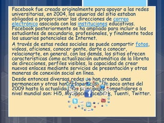Facebook fue creado originalmente para apoyar a las redes
universitarias, en 2004, los usuarios del sitio estaban
obligados a proporcionar las direcciones de correo
electrónico asociada con las instituciones educativas.
Facebook posteriormente se ha ampliado para incluir a los
estudiantes de secundaria, profesionales, y finalmente todos
los usuarios potenciales de Internet.
A través de estas redes sociales se puede compartir fotos,
videos, aficiones, conocer gente, darte a conocer,
relacionarte, en general, con los demás, los sitios ofrecen
características como actualización automática de la libreta
de direcciones, perfiles visibles, la capacidad de crear
nuevos enlaces mediante servicios de presentación y otras
maneras de conexión social en línea.
Desde entonces diversas redes se han creado, unas
permanecen y otras han desaparecido. Un poco antes del
2009 hasta la actualidad, los principales competidores a
nivel mundial son: Hi5, MySpace, Facebook, Tuenti, Twitter.
 