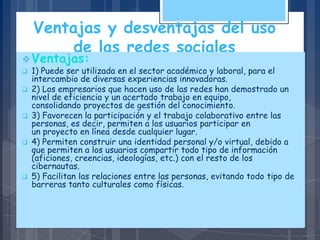 Ventajas y desventajas del uso
de las redes sociales
Ventajas:
 1) Puede ser utilizada en el sector académico y laboral, para el
intercambio de diversas experiencias innovadoras.
 2) Los empresarios que hacen uso de las redes han demostrado un
nivel de eficiencia y un acertado trabajo en equipo,
consolidando proyectos de gestión del conocimiento.
 3) Favorecen la participación y el trabajo colaborativo entre las
personas, es decir, permiten a los usuarios participar en
un proyecto en línea desde cualquier lugar.
 4) Permiten construir una identidad personal y/o virtual, debido a
que permiten a los usuarios compartir todo tipo de información
(aficiones, creencias, ideologías, etc.) con el resto de los
cibernautas.
 5) Facilitan las relaciones entre las personas, evitando todo tipo de
barreras tanto culturales como físicas.
 