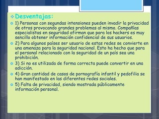 Desventajas:
 1) Personas con segundas intensiones pueden invadir la privacidad
de otros provocando grandes problemas al mismo. Compañías
especialistas en seguridad afirman que para los hackers es muy
sencillo obtener información confidencial de sus usuarios.
 2) Para algunos países ser usuario de estas redes se convierte en
una amenaza para la seguridad nacional. Esto ha hecho que para
el personal relacionado con la seguridad de un país sea una
prohibición.
 3) Si no es utilizada de forma correcta puede convertir en una
adicción.
 4) Gran cantidad de casos de pornografía infantil y pedofilia se
han manifestado en las diferentes redes sociales.
 5) Falta de privacidad, siendo mostrada públicamente
información personal.
 