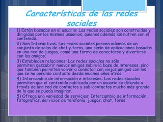 Características de las redes
sociales
 1) Están basadas en el usuario: Las redes sociales son construidas y
dirigidas por los mismos usuarios, quienes además las nutren con el
contenido.
 2) Son Interactivas: Las redes sociales poseen además de un
conjunto de salas de chat y foros, una serie de aplicaciones basadas
en una red de juegos, como una forma de conectarse y divertirse
con los amigos.
 3) Establecen relaciones: Las redes sociales no sólo
permiten descubrir nuevos amigos sobre la base de intereses, sino
que también permiten volver a conectar con viejos amigos con los
que se ha perdido contacto desde muchos años atrás.
 4) Intercambio de información e intereses: Las redes sociales
permiten que el contenido publicado por un usuario se difunda a
través de una red de contactos y sub-contactos mucho más grande
de lo que se pueda imaginar.
 5) Ofrece una variedad de servicios: Intercambio de información,
fotografías, servicios de telefonía, juegos, chat, foros.
 