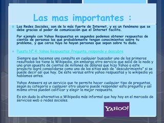 Las mas importantes :
 Las Redes Sociales, son de lo más fuerte de Internet, y es un fenómeno que se
debe gracias al poder de comunicación que el Internet facilita.
Por ejemplo con Yahoo Respuestas en segundos podemos obtener respuestas de
cientas de personas las que probablemente tengan conocimientos sobre tu
problema, y que cerca tuya no hayan personas que sepan sobre tu duda.
 Puesto Nº 4: Yahoo Respuestas: Pregunta, responde y descubre
Siempre que hacemos una consulta en cualquier buscador uno de los primeros
resultados los tiene la Wikipedia, sin embargo otro servicio que salió de la nada y
una gran apuesta de cientos de millones de dólares que hizo Yahoo a este
proyecto logró consolidarse como uno de los sitios web de “descubrimiento” si se
puede decir así que hay. De éste versus entre yahoo respuestas y la wikipedia ya
hablamos antes.
Yahoo Answers es un servicio que te permite hacer cualquier tipo de preguntas,
según su categoría y cualquier otro usuario puede responder esta pregunta y así
mismo otros pueden calificar y elegir la mejor respuesta.
Es sin duda la alternativa a Wikipedia más informal que hay hoy en el mercado de
servicios web o redes sociales.
 