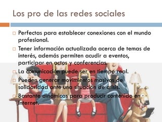 Los pro de las redes sociales
 Perfectas para establecer conexiones con el mundo
profesional.
 Tener información actualizada acerca de temas de
interés, además permiten acudir a eventos,
participar en actos y conferencias.
 La comunicación puede ser en tiempo real.
 Pueden generar movimientos masivos de
solidaridad ante una situación de crisis.
 Bastante dinámicas para producir contenido en
Internet.
 