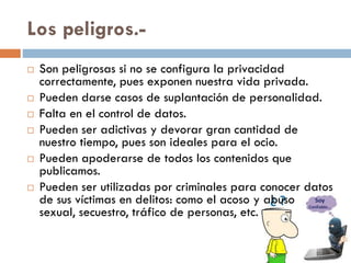 Los peligros.-
 Son peligrosas si no se configura la privacidad
correctamente, pues exponen nuestra vida privada.
 Pueden darse casos de suplantación de personalidad.
 Falta en el control de datos.
 Pueden ser adictivas y devorar gran cantidad de
nuestro tiempo, pues son ideales para el ocio.
 Pueden apoderarse de todos los contenidos que
publicamos.
 Pueden ser utilizadas por criminales para conocer datos
de sus víctimas en delitos: como el acoso y abuso
sexual, secuestro, tráfico de personas, etc.
 