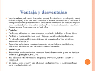  La rede sociales, así como el internet en general, han tenido un gran impacto no solo
en la tecnologia y en su uso, sino tambien en la vida de los individuos, e incluso en el
manejo del comercio (desde empresas o industrias trasnacionales, hasta los negocios
mas pequeños). Incluso en muchos mas hambitos ha implicado cambios beneficios y
algunos que por el contrario, son perjudiciales.
 Ventajas
 Pueden ser utilizadas por cualquier sector y cualquier individuo de forma eficaz.
 Facilitan la comunicación y por tanto relaciones sociales, así como laborales.
 Permiten formar una identidad, sin importar barreras culturales, sociales, o
geográficas, entre otras.
 Es una herramienta que nos permite compartir conocimientos, sentimientos,
actividades, información, etc. Entre muchos otros beneficios.
 Desventajas
 Haciendo un uso inconsciente e incorrecto de esta herramienta, puede ser objeto de
extorsiones, pornografía, trata, etc.
 Deja al descubierto información, imágenes y actividades, debido a la falta de
privacidad.
 En algunos casos se vuelve una adicción y en algunos otros, el camino mas breve
hacia el aislamiento social.
 