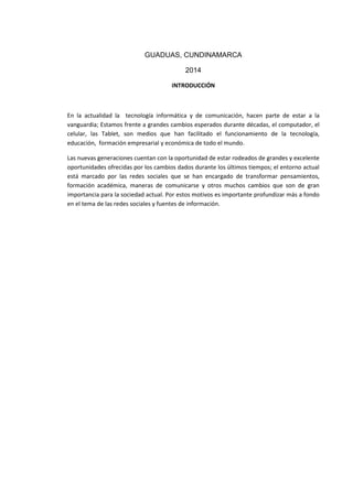 GUADUAS, CUNDINAMARCA
2014
INTRODUCCIÓN
En la actualidad la tecnología informática y de comunicación, hacen parte de estar a la
vanguardia; Estamos frente a grandes cambios esperados durante décadas, el computador, el
celular, las Tablet, son medios que han facilitado el funcionamiento de la tecnología,
educación, formación empresarial y económica de todo el mundo.
Las nuevas generaciones cuentan con la oportunidad de estar rodeados de grandes y excelente
oportunidades ofrecidas por los cambios dados durante los últimos tiempos; el entorno actual
está marcado por las redes sociales que se han encargado de transformar pensamientos,
formación académica, maneras de comunicarse y otros muchos cambios que son de gran
importancia para la sociedad actual. Por estos motivos es importante profundizar más a fondo
en el tema de las redes sociales y fuentes de información.
 