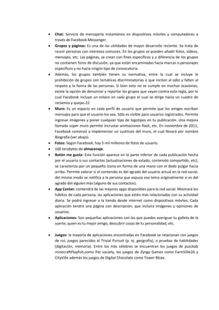  Chat: Servicio de mensajería instantánea en dispositivos móviles y computadores a
través de Facebook Messenger.
 Grupos y páginas: Es una de las utilidades de mayor desarrollo reciente. Se trata de
reunir personas con intereses comunes. En los grupos se pueden añadir fotos, vídeos,
mensajes, etc. Las páginas, se crean con fines específicos y a diferencia de los grupos
no contienen foros de discusión, ya que están encaminadas hacia marcas o personajes
específicos y no hacia ningún tipo de convocatoria.
 Además, los grupos también tienen su normativa, entre la cual se incluye la
prohibición de grupos con temáticas discriminatorias o que inciten al odio y falten al
respeto y la honra de las personas. Si bien esto no se cumple en muchas ocasiones,
existe la opción de denunciar y reportar los grupos que vayan contra esta regla, por lo
cual Facebook incluye un enlace en cada grupo el cual se dirige hacia un cuadro de
reclamos y quejas.22
 Muro: Es un espacio en cada perfil de usuario que permite que los amigos escriban
mensajes para que el usuario los vea. Sólo es visible para usuarios registrados. Permite
ingresar imágenes y poner cualquier tipo de logotipos en tu publicación. Una mejora
llamada súper muro permite incrustar animaciones flash, etc. En noviembre de 2011,
Facebook comenzó a implementar un sustituto del muro, el cual llevará por nombre
Biografía (ver abajo).
 Fotos: Según Facebook, hay 5 mil millones de fotos de usuario.
 160 terabytes de almacenaje.
 Botón me gusta: Esta función aparece en la parte inferior de cada publicación hecha
por el usuario o sus contactos (actualizaciones de estado, contenido compartido, etc),
se caracteriza por un pequeño ícono en forma de una mano con el dedo pulgar hacia
arriba. Permite valorar si el contenido es del agrado del usuario actual en la red social,
del mismo modo se notifica a la persona que expuso ese tema originalmente si es del
agrado del alguien más (alguno de sus contactos).
 App Center: contendrá de las mejores apps disponibles para la red social. Mostrará los
hábitos de cada persona, las aplicaciones que estén más relacionadas con su actividad
diaria. Se podrá ingresar a la tienda desde internet como dispositivos móviles. Cada
aplicación tendrá una página con descripción, que incluirá imágenes y opiniones de
usuarios.
 Aplicaciones: Son pequeñas aplicaciones con las que puedes averiguar tu galleta de la
suerte, quien es tu mejor amigo, descubrir cosas de tu personalidad, etc.
 Juegos: la mayoría de aplicaciones encontradas en Facebook se relacionan con juegos
de rol, juegos parecidos al Trivial Pursuit (p. ej. geografía), o pruebas de habilidades
(digitación, memoria). Entre los más célebres se encuentran los juegos de pusckab
minecraftPlayfish,como Pet society, los juegos de Zynga Games como FarmVille26 y
CityVille además los juegos de Digital Chocolate como Tower Bloxx.
 