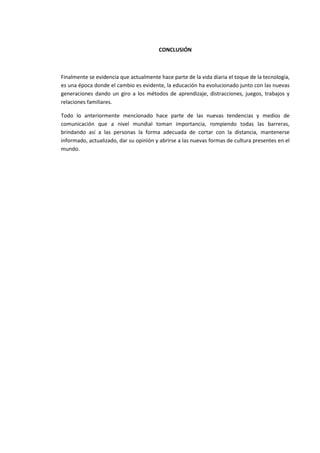 CONCLUSIÓN
Finalmente se evidencia que actualmente hace parte de la vida diaria el toque de la tecnología,
es una época donde el cambio es evidente, la educación ha evolucionado junto con las nuevas
generaciones dando un giro a los métodos de aprendizaje, distracciones, juegos, trabajos y
relaciones familiares.
Todo lo anteriormente mencionado hace parte de las nuevas tendencias y medios de
comunicación que a nivel mundial toman importancia, rompiendo todas las barreras,
brindando así a las personas la forma adecuada de cortar con la distancia, mantenerse
informado, actualizado, dar su opinión y abrirse a las nuevas formas de cultura presentes en el
mundo.
 