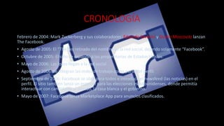 CRONOLOGÍA
Febrero de 2004: Mark Zuckerberg y sus colaboradores :Eduardo Saverini y Dustin Moscovitz lanzan
The Facebook.
• Agosto de 2005: El “The” es retirado del nombre de la red social, dejando solamente “Facebook”.
• Octubre de 2005: El sitio se expande a las preparatorias de Estados Unidos.
• Mayo de 2006: Las fotos llegan a la red social.
• Agosto de 2006: Se integran las redes de trabajo como parte del perfil.
• Septiembre de 2006: Facebook se abre para todos e introduce el newsfeed (las noticias) en el
perfil. El sitio también lanza un especial para las elecciones estadounidenses, donde permitía
interactuar con candidatos al senado, la casa blanca y el gobierno.
• Mayo de 2007: Facebook lanza Marketplace App para anuncios clasificados.
 