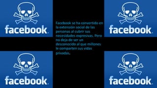 Facebook se ha convertido en
la extensión social de las
personas al cubrir sus
necesidades expresivas. Pero
no deja de ser un
desconocido al que millones
le comparten sus vidas
privadas.
 