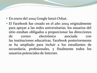  En enero del 2004 Google lanzó Orkut.
 El Facebook fue creado en el año 2004 originalmente
para apoyar a las redes universitarias, los usuarios del
sitio estaban obligados a proporcionar las direcciones
de correo electrónico asociada con
las instituciones educativas. Facebook posteriormente
se ha ampliado para incluir a los estudiantes de
secundaria, profesionales, y finalmente todos los
usuarios potenciales de Internet.
 