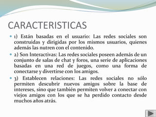 CARACTERISTICAS
 1) Están basadas en el usuario: Las redes sociales son
construidas y dirigidas por los mismos usuarios, quienes
además las nutren con el contenido.
 2) Son Interactivas: Las redes sociales poseen además de un
conjunto de salas de chat y foros, una serie de aplicaciones
basadas en una red de juegos, como una forma de
conectarse y divertirse con los amigos.
 3) Establecen relaciones: Las redes sociales no sólo
permiten descubrir nuevos amigos sobre la base de
intereses, sino que también permiten volver a conectar con
viejos amigos con los que se ha perdido contacto desde
muchos años atrás.
 