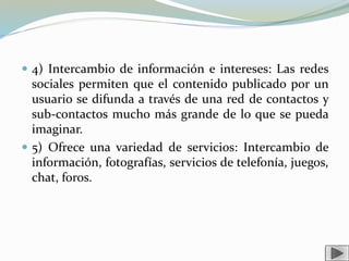  4) Intercambio de información e intereses: Las redes
sociales permiten que el contenido publicado por un
usuario se difunda a través de una red de contactos y
sub-contactos mucho más grande de lo que se pueda
imaginar.
 5) Ofrece una variedad de servicios: Intercambio de
información, fotografías, servicios de telefonía, juegos,
chat, foros.
 